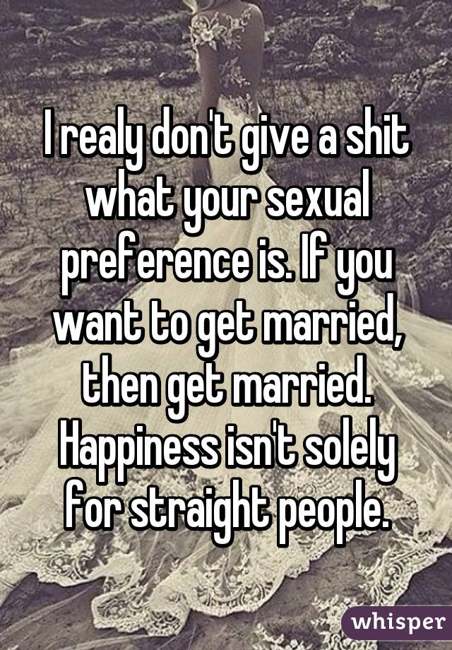 I realy don't give a shit what your sexual preference is. If you want to get married, then get married. Happiness isn't solely for straight people.