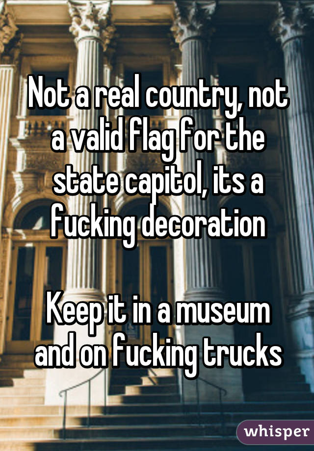 Not a real country, not a valid flag for the state capitol, its a fucking decoration

Keep it in a museum and on fucking trucks