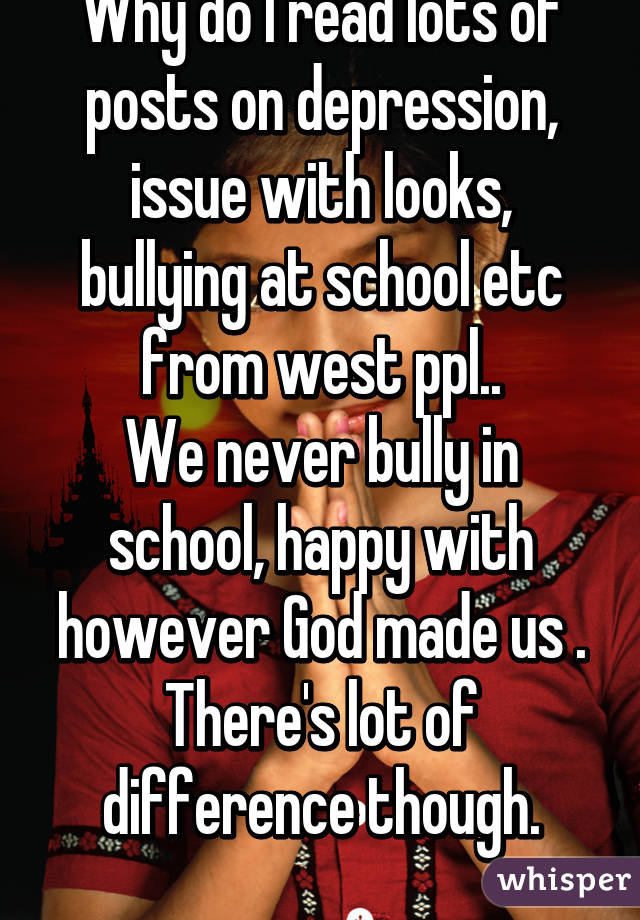 Why do I read lots of posts on depression, issue with looks, bullying at school etc from west ppl..
We never bully in school, happy with however God made us .
There's lot of difference though.
