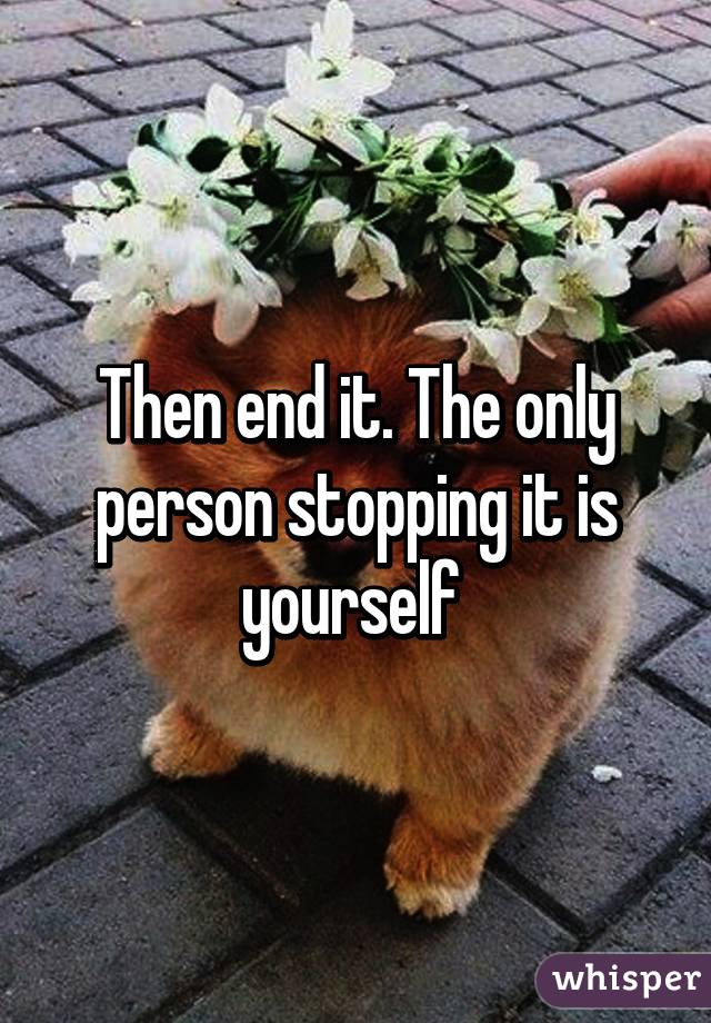 Then end it. The only person stopping it is yourself 