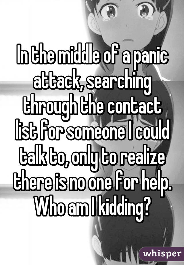 In the middle of a panic attack, searching through the contact list for someone I could talk to, only to realize there is no one for help.
Who am I kidding?