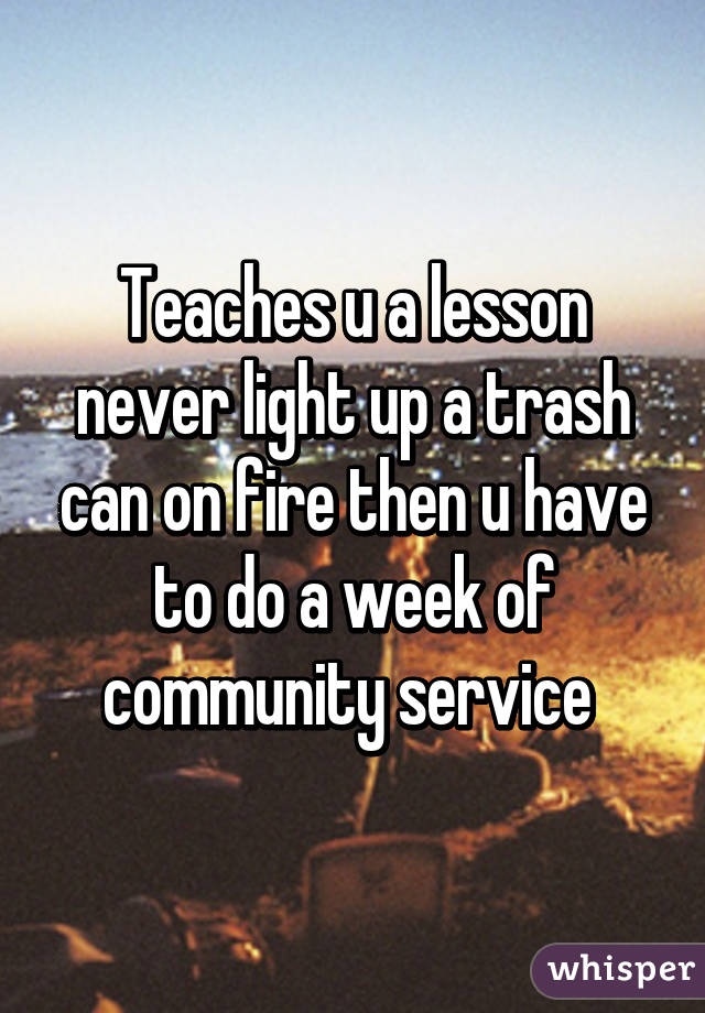 Teaches u a lesson never light up a trash can on fire then u have to do a week of community service 