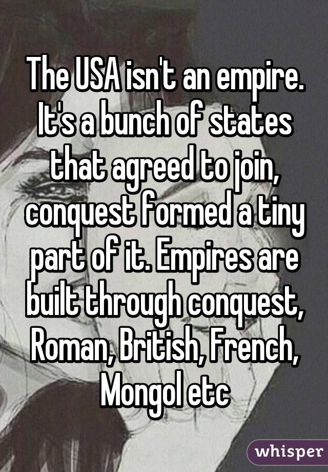 The USA isn't an empire. It's a bunch of states that agreed to join, conquest formed a tiny part of it. Empires are built through conquest, Roman, British, French, Mongol etc