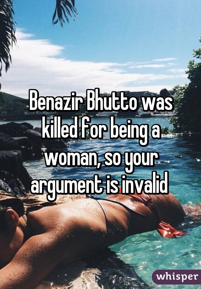 Benazir Bhutto was killed for being a woman, so your argument is invalid 