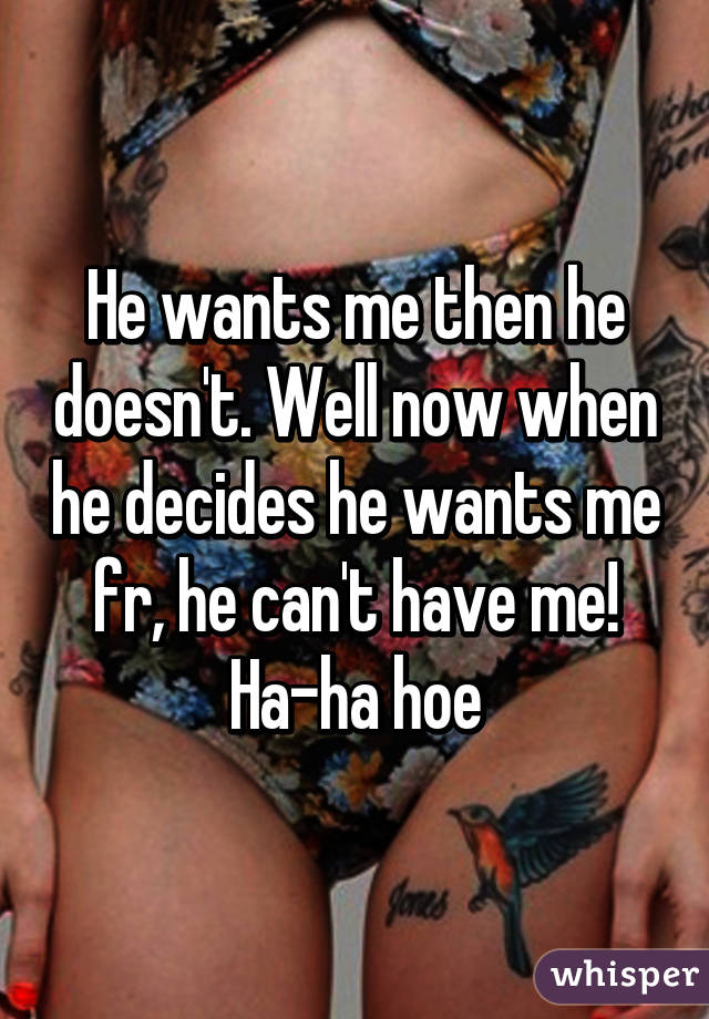 He wants me then he doesn't. Well now when he decides he wants me fr, he can't have me! Ha-ha hoe