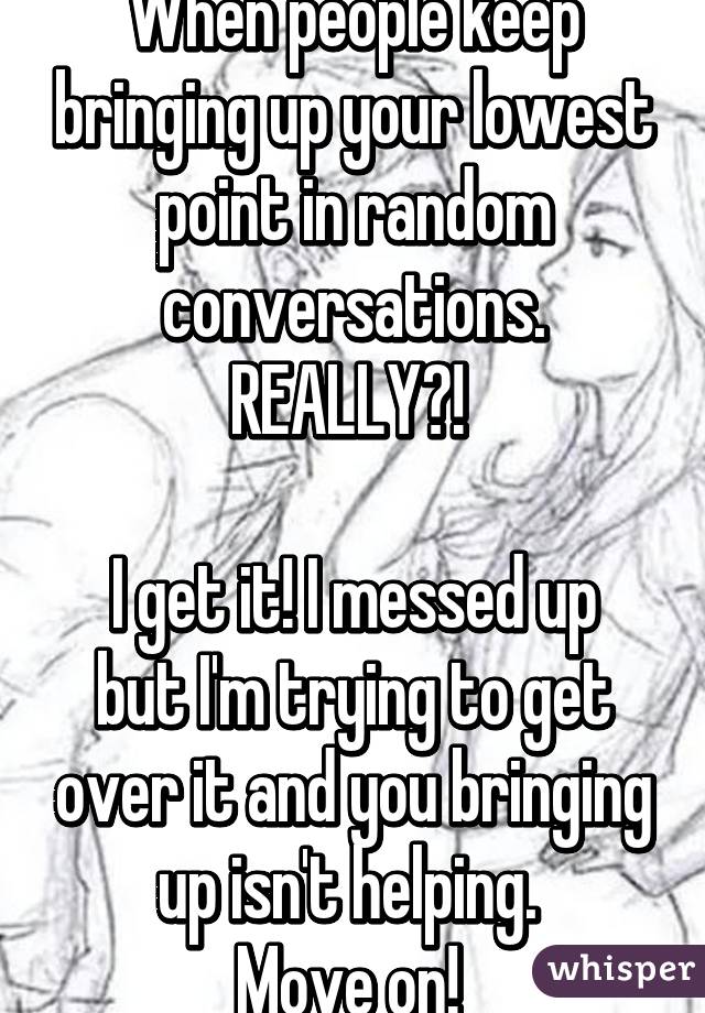 When people keep bringing up your lowest point in random conversations. REALLY?! 

I get it! I messed up but I'm trying to get over it and you bringing up isn't helping. 
Move on! 