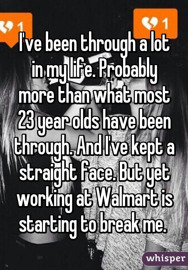 I've been through a lot in my life. Probably more than what most 23 year olds have been through. And I've kept a straight face. But yet working at Walmart is starting to break me. 