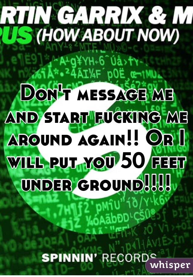 Don't message me and start fucking me around again!! Or I will put you 50 feet under ground!!!! 