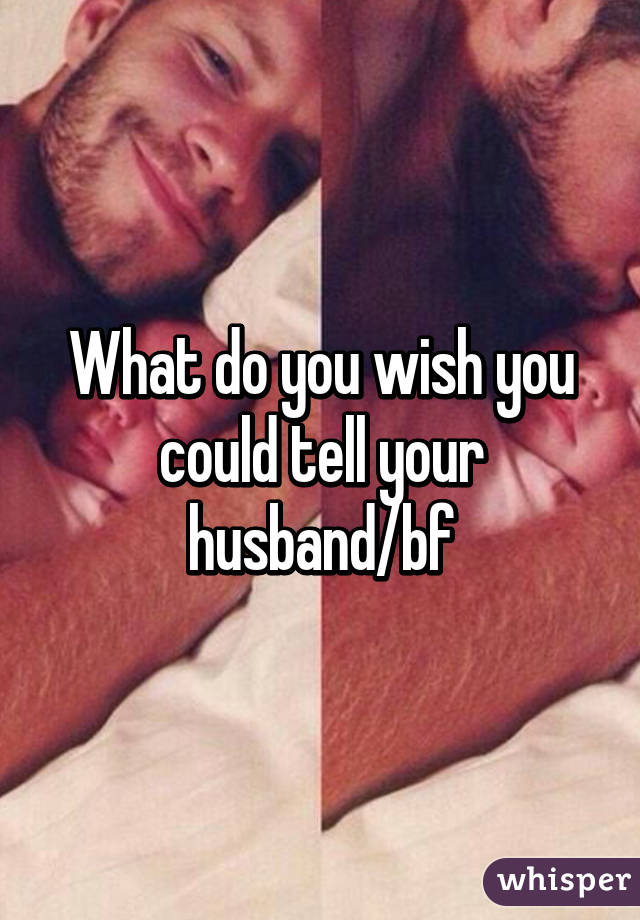 What do you wish you could tell your husband/bf