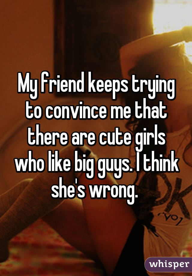 My friend keeps trying to convince me that there are cute girls who like big guys. I think she's wrong. 