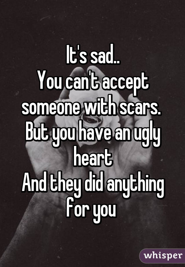 It's sad..
You can't accept someone with scars. 
But you have an ugly heart
And they did anything for you 