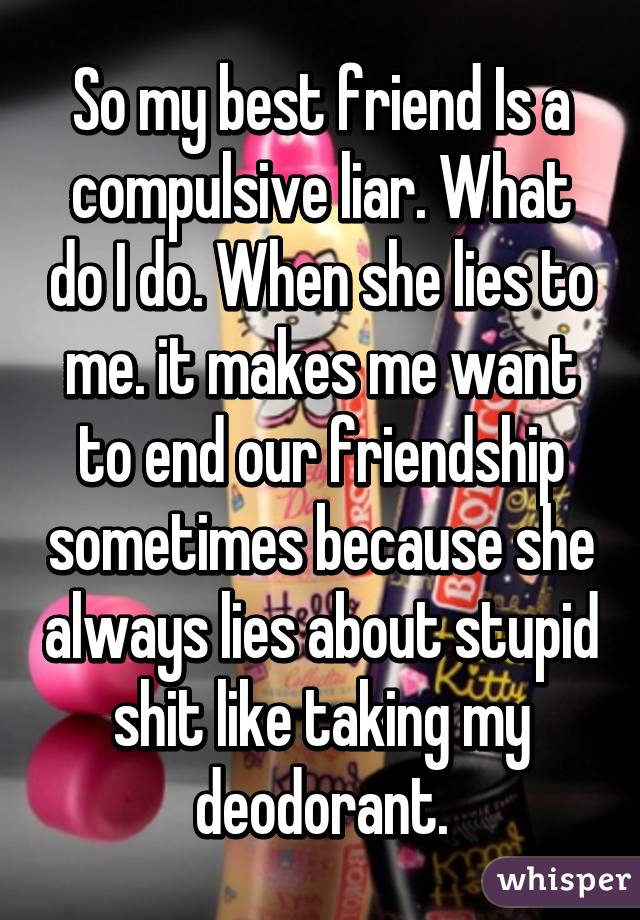 So my best friend Is a compulsive liar. What do I do. When she lies to me. it makes me want to end our friendship sometimes because she always lies about stupid shit like taking my deodorant.