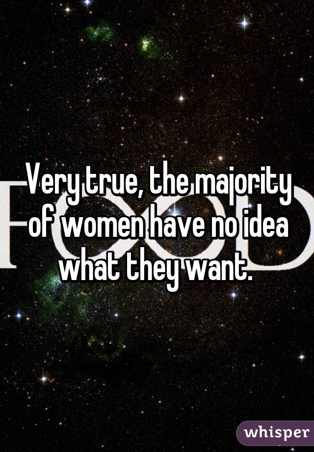 Very true, the majority of women have no idea what they want. 