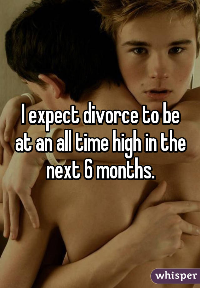 I expect divorce to be at an all time high in the next 6 months.