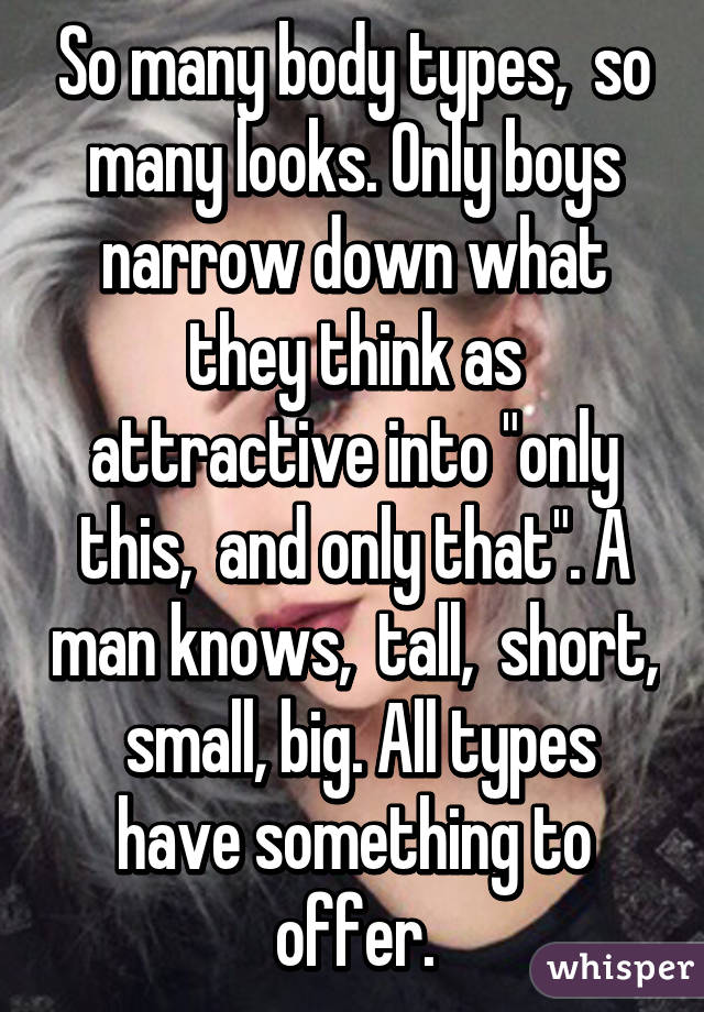 So many body types,  so many looks. Only boys narrow down what they think as attractive into "only this,  and only that". A man knows,  tall,  short,  small, big. All types have something to offer.