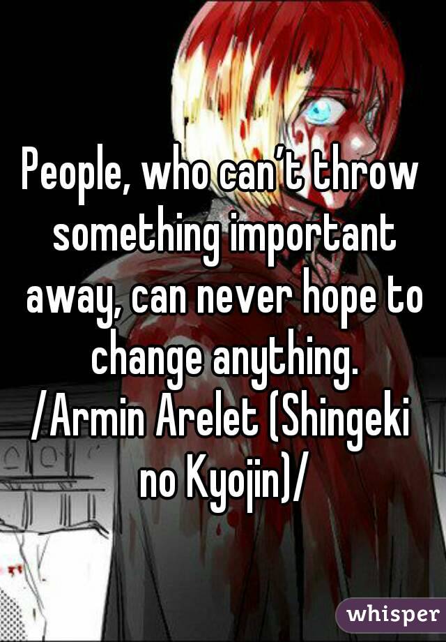 People, who can’t throw something important away, can never hope to change anything.
/Armin Arelet (Shingeki no Kyojin)/