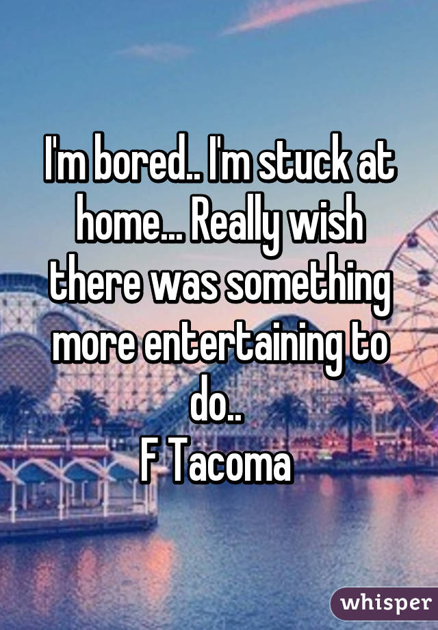 I'm bored.. I'm stuck at home... Really wish there was something more entertaining to do.. 
F Tacoma 