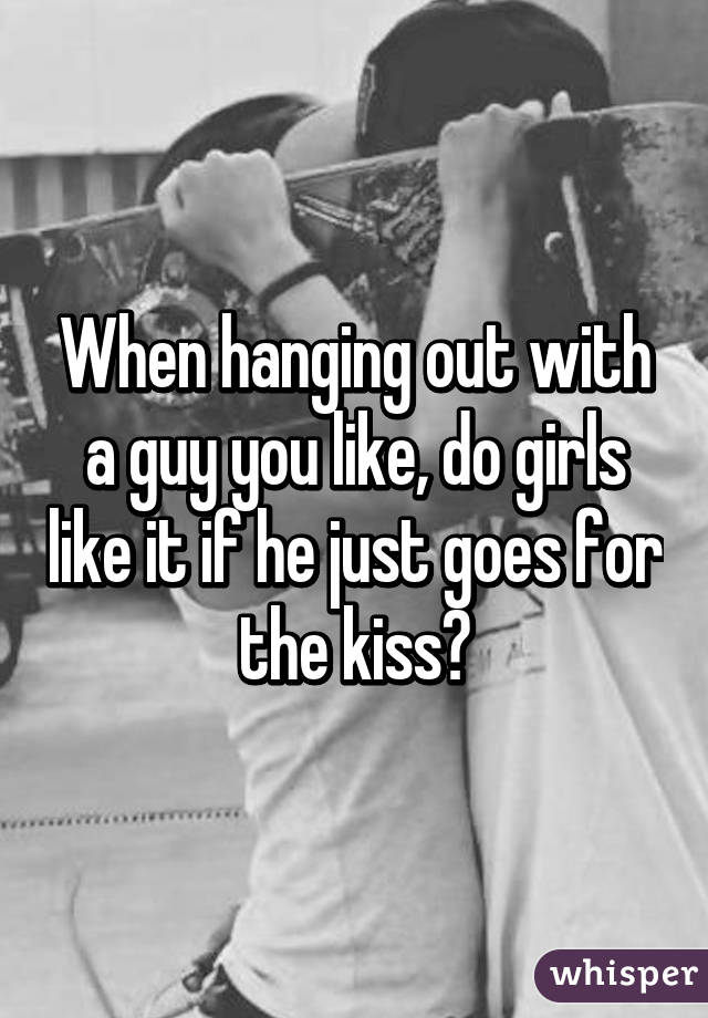 When hanging out with a guy you like, do girls like it if he just goes for the kiss?