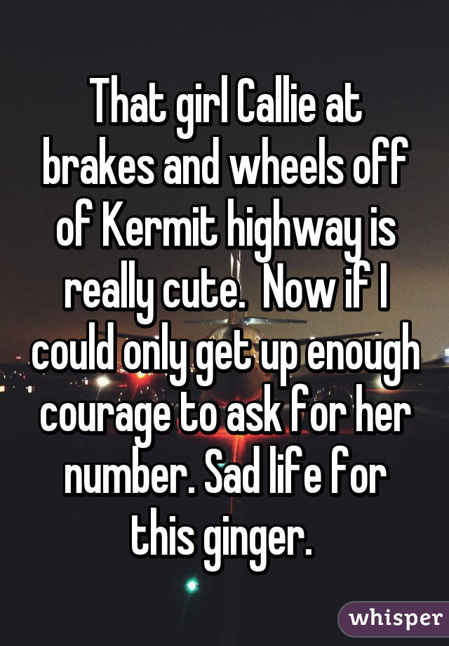 That girl Callie at brakes and wheels off of Kermit highway is really cute.  Now if I could only get up enough courage to ask for her number. Sad life for this ginger. 