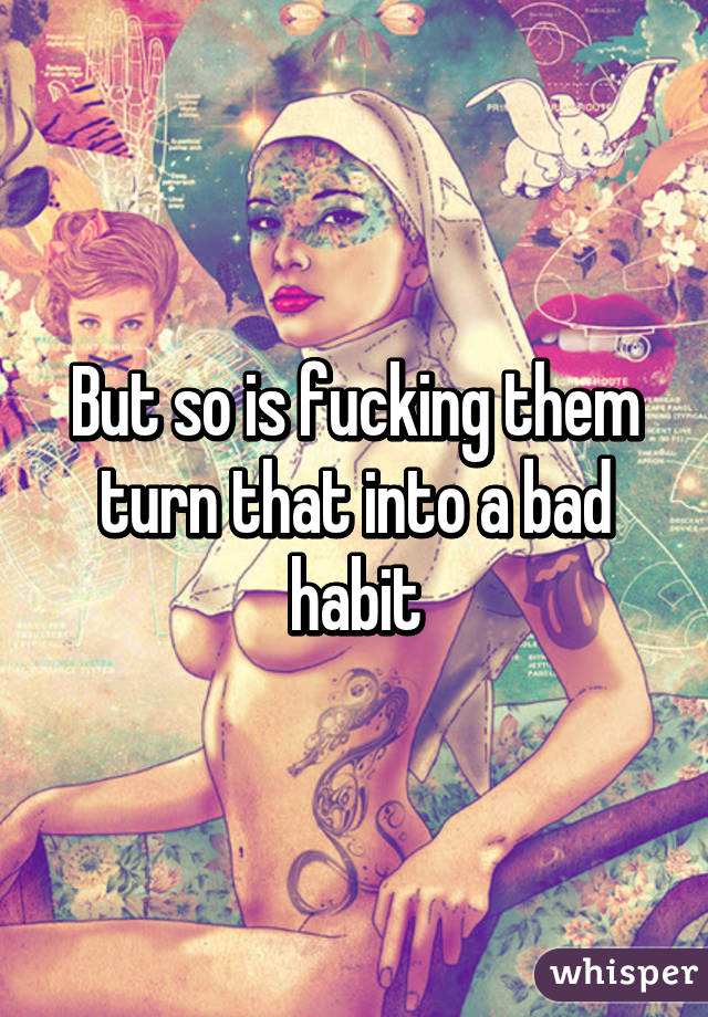 But so is fucking them turn that into a bad habit