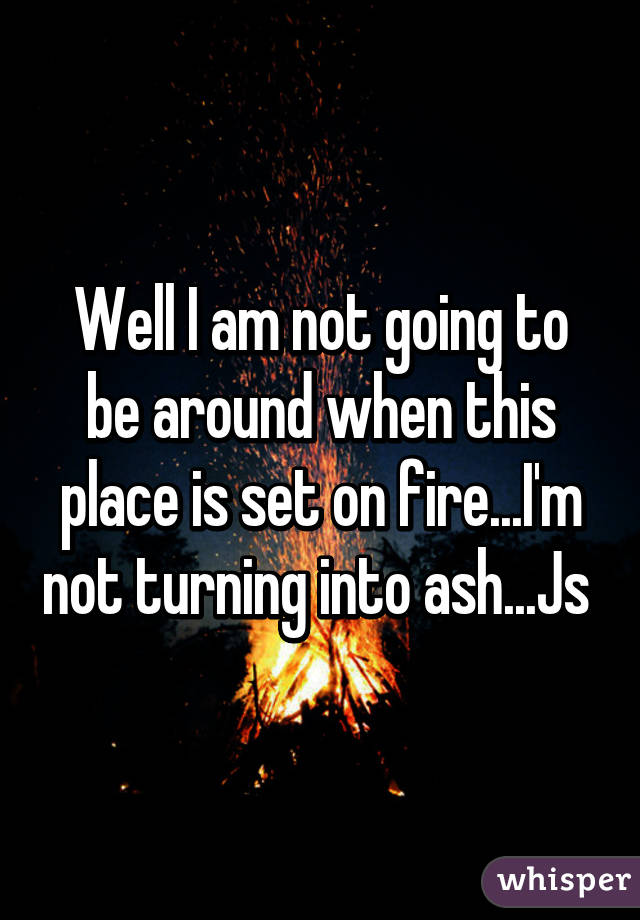 Well I am not going to be around when this place is set on fire...I'm not turning into ash...Js 