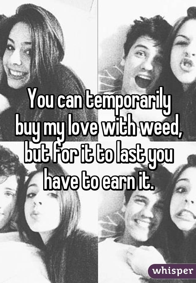 You can temporarily buy my love with weed, but for it to last you have to earn it.