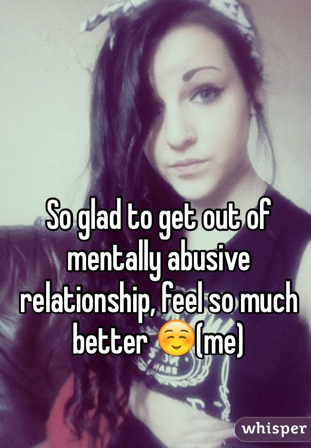 So glad to get out of mentally abusive relationship, feel so much better ☺️(me)