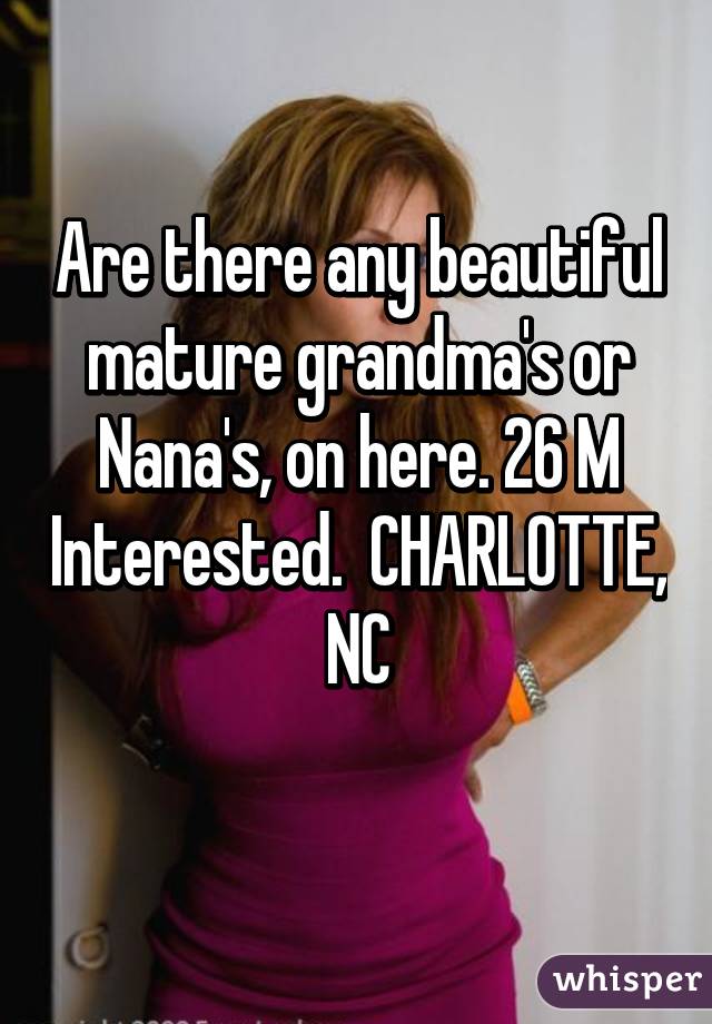 Are there any beautiful mature grandma's or Nana's, on here. 26 M Interested.  CHARLOTTE, NC
