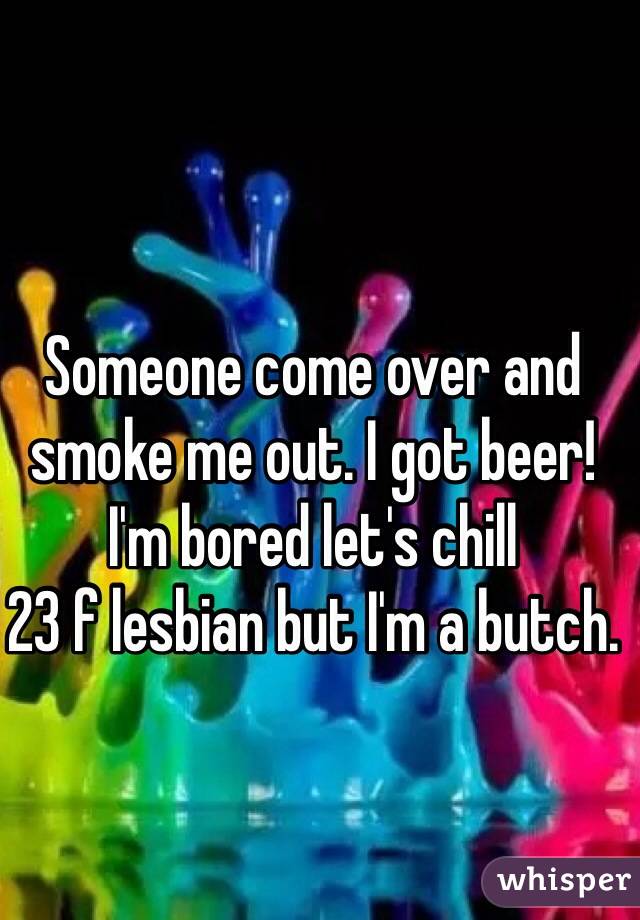 Someone come over and smoke me out. I got beer!
I'm bored let's chill
23 f lesbian but I'm a butch.