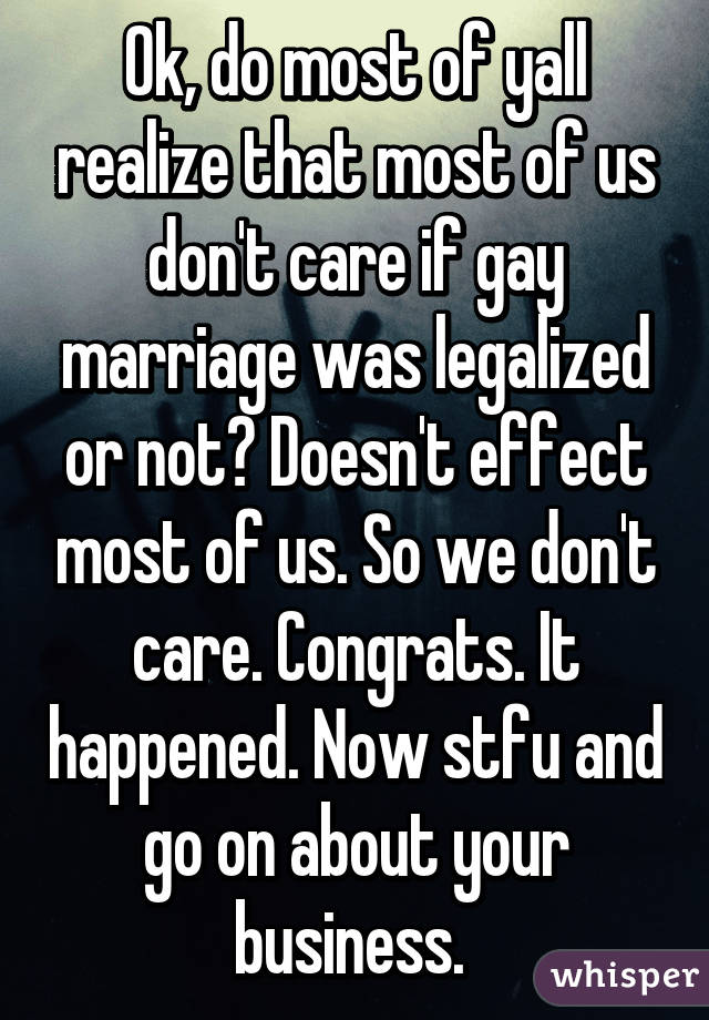 Ok, do most of yall realize that most of us don't care if gay marriage was legalized or not? Doesn't effect most of us. So we don't care. Congrats. It happened. Now stfu and go on about your business. 