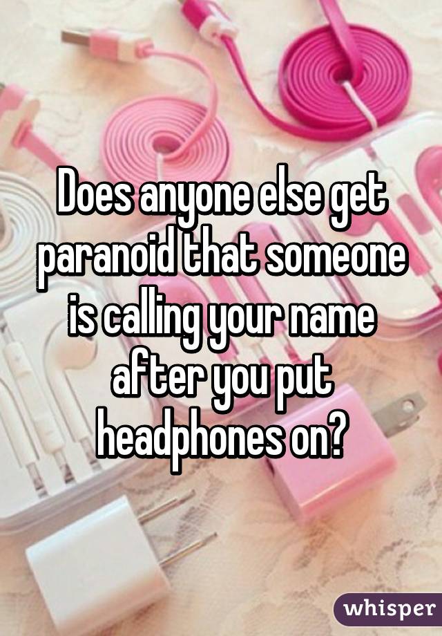 Does anyone else get paranoid that someone is calling your name after you put headphones on?