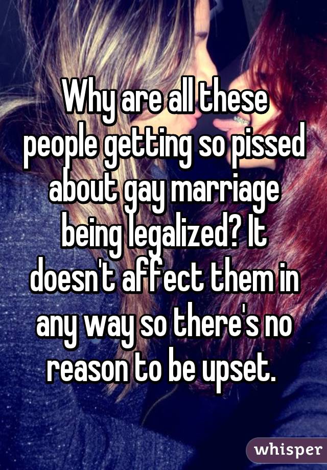 Why are all these people getting so pissed about gay marriage being legalized? It doesn't affect them in any way so there's no reason to be upset. 