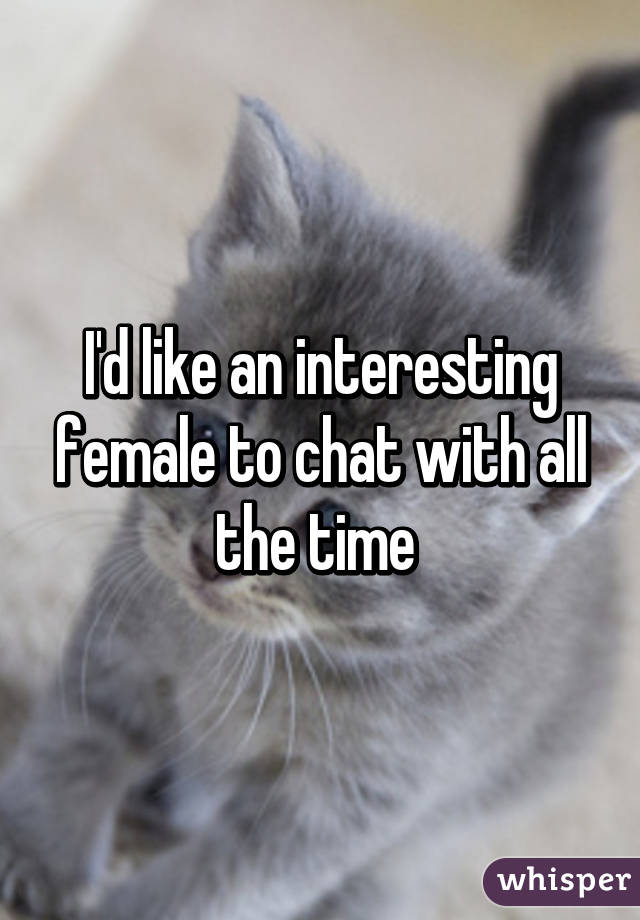 I'd like an interesting female to chat with all the time 