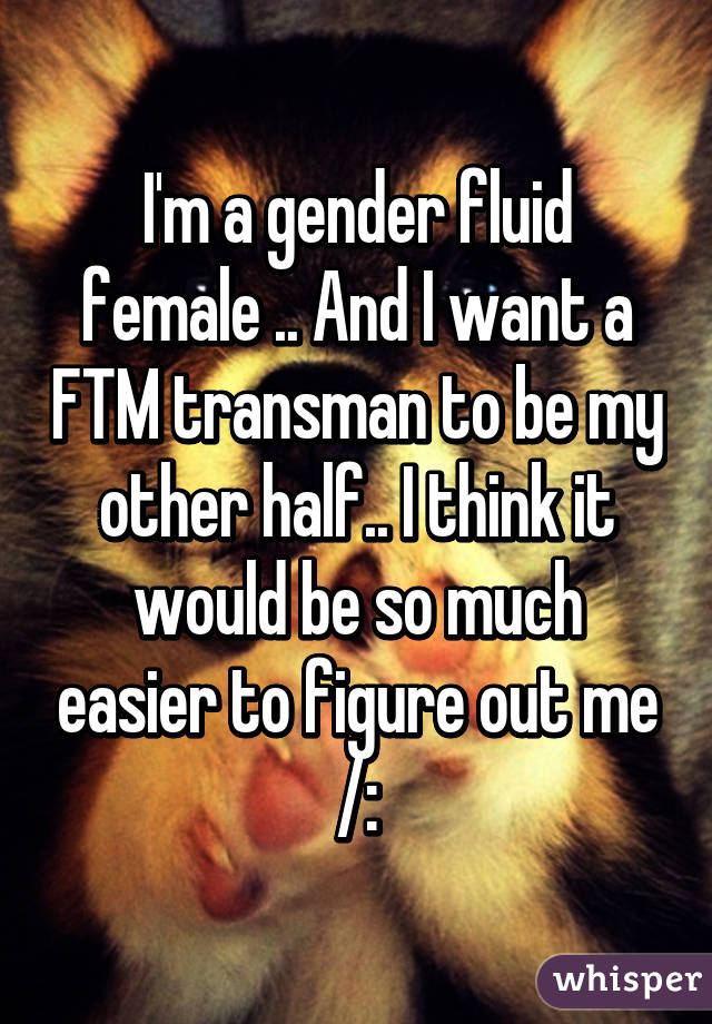 I'm a gender fluid female .. And I want a FTM transman to be my other half.. I think it would be so much easier to figure out me /: