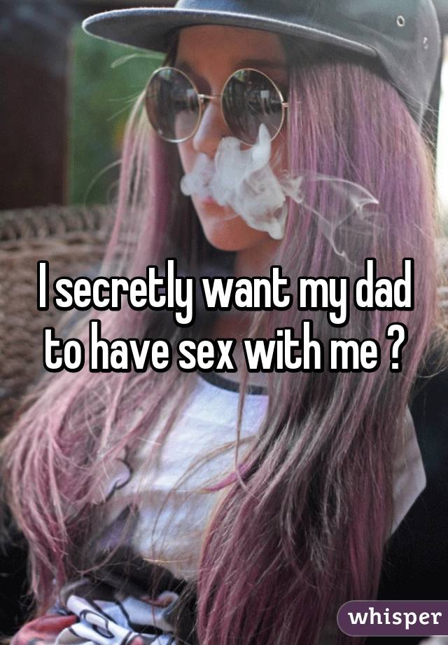 I secretly want my dad to have sex with me 🙈