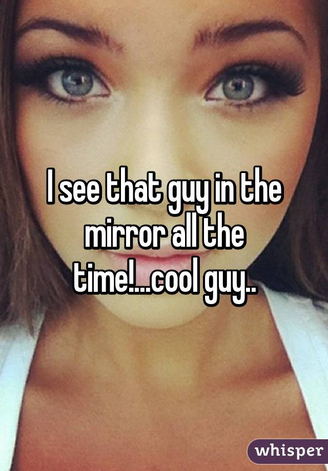 I see that guy in the mirror all the time!...cool guy..