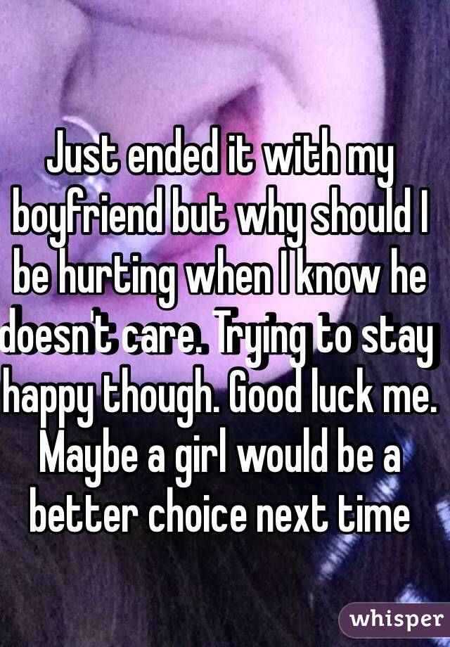 Just ended it with my boyfriend but why should I be hurting when I know he doesn't care. Trying to stay happy though. Good luck me. Maybe a girl would be a better choice next time 