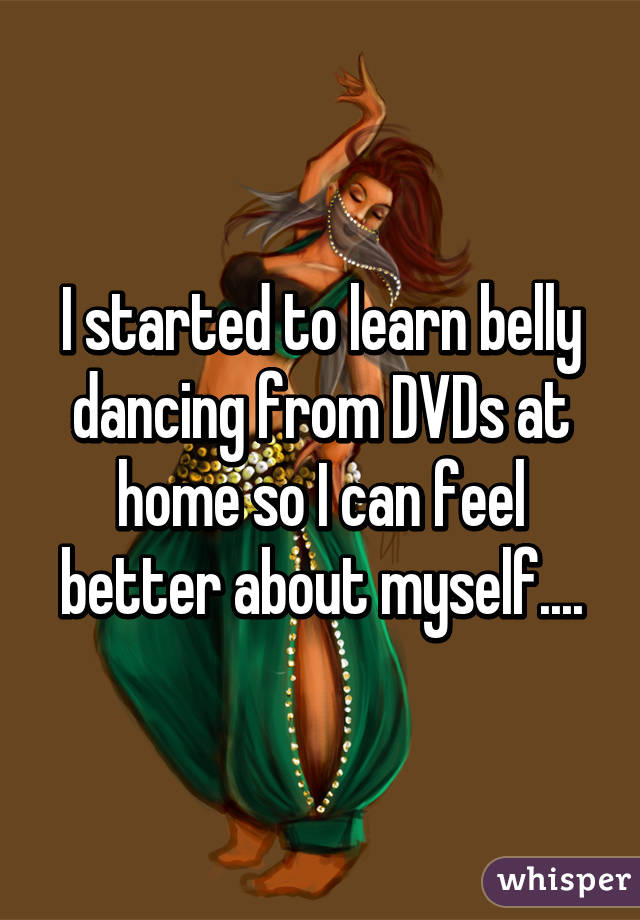 I started to learn belly dancing from DVDs at home so I can feel better about myself....