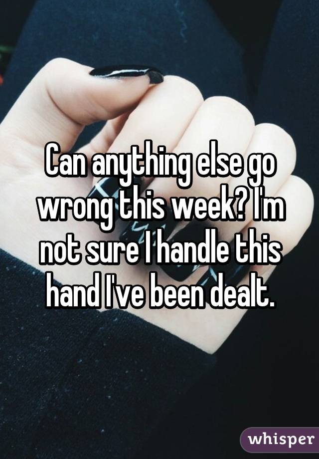 Can anything else go wrong this week? I'm not sure I handle this hand I've been dealt.