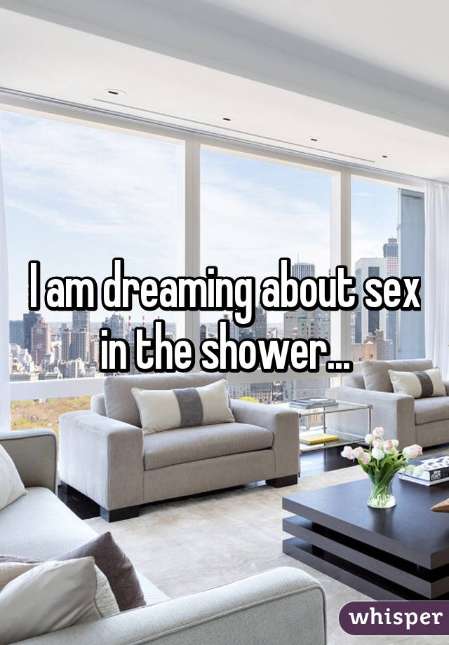 I am dreaming about sex in the shower...