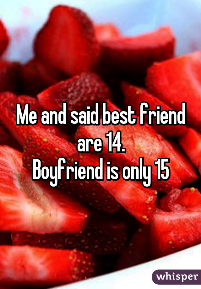 Me and said best friend are 14.
Boyfriend is only 15