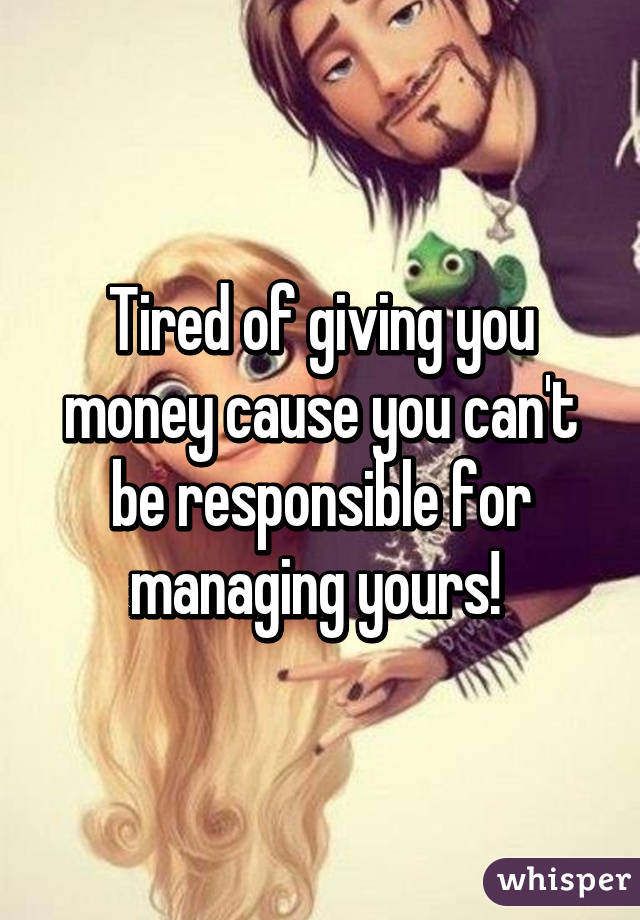 Tired of giving you money cause you can't be responsible for managing yours! 