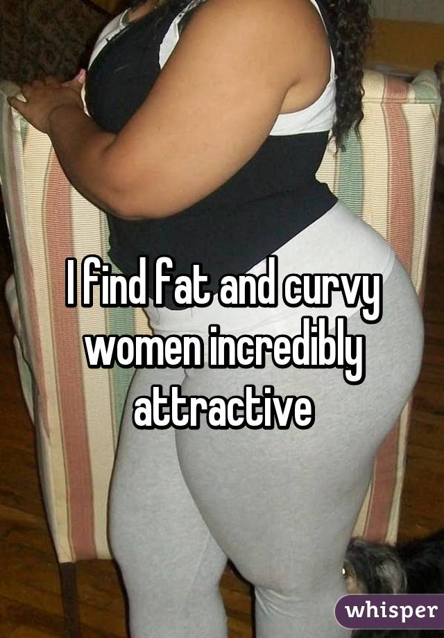 
I find fat and curvy women incredibly attractive