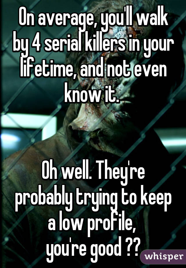 On average, you'll walk by 4 serial killers in your lifetime, and not even know it. 


Oh well. They're probably trying to keep a low profile, 
you're good 👌🏼