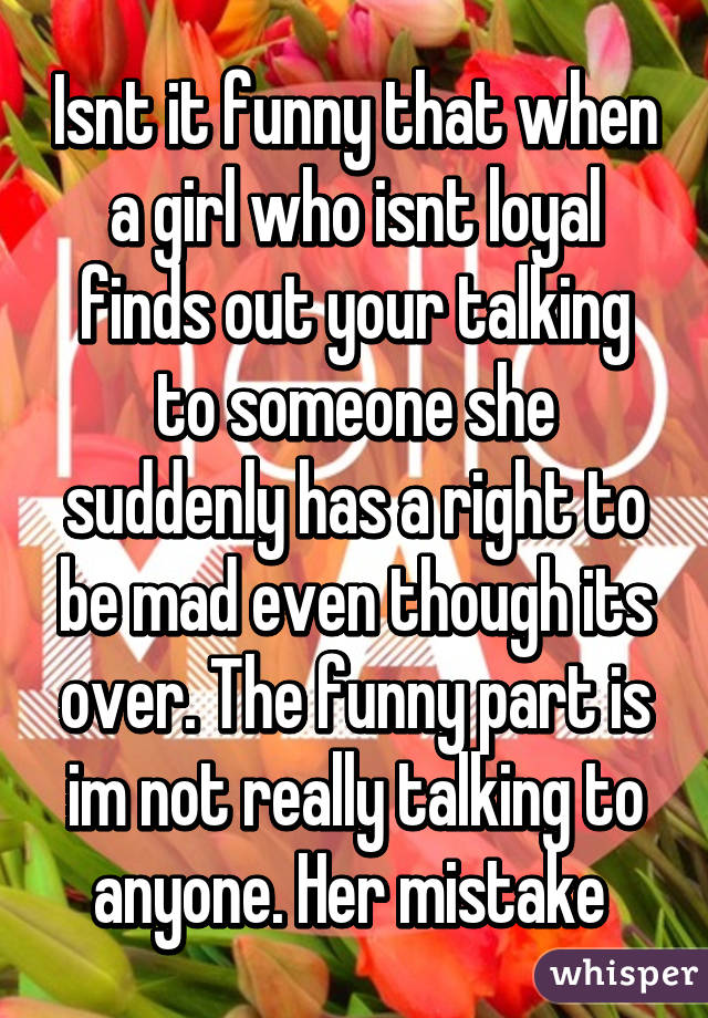 Isnt it funny that when a girl who isnt loyal finds out your talking to someone she suddenly has a right to be mad even though its over. The funny part is im not really talking to anyone. Her mistake 