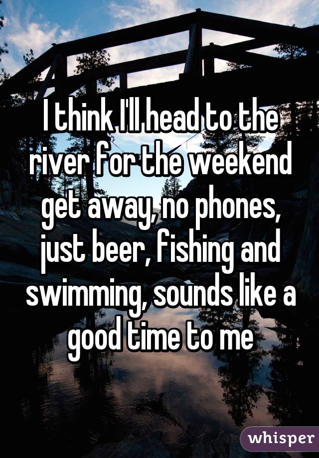 I think I'll head to the river for the weekend get away, no phones, just beer, fishing and swimming, sounds like a good time to me