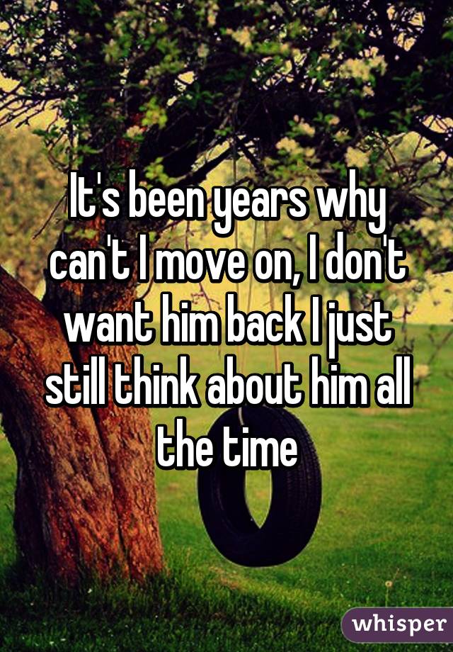 It's been years why can't I move on, I don't want him back I just still think about him all the time