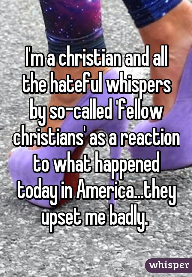 I'm a christian and all the hateful whispers by so-called 'fellow christians' as a reaction to what happened today in America...they upset me badly. 