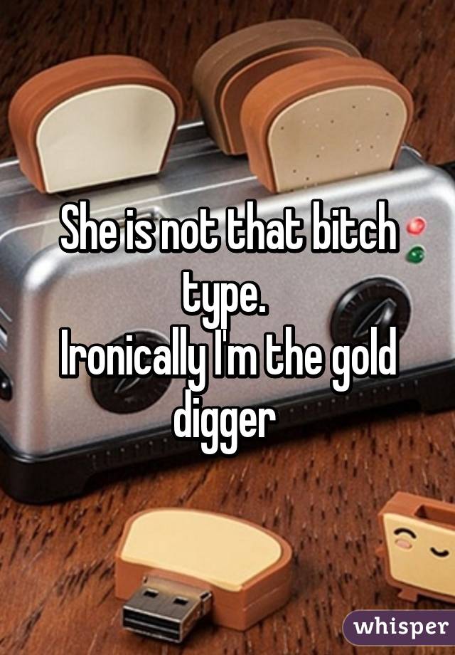 She is not that bitch type. 
Ironically I'm the gold digger 