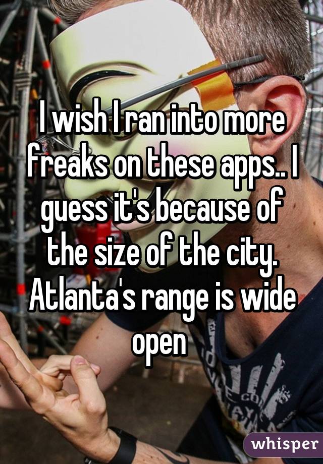 I wish I ran into more freaks on these apps.. I guess it's because of the size of the city. Atlanta's range is wide open 